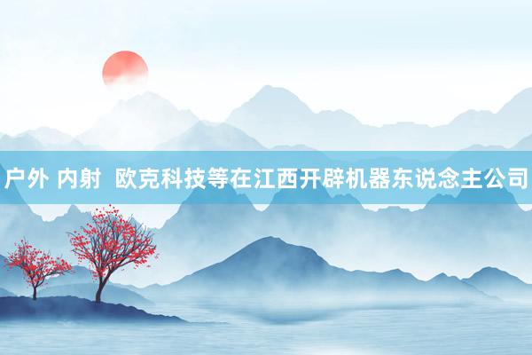 户外 内射  欧克科技等在江西开辟机器东说念主公司