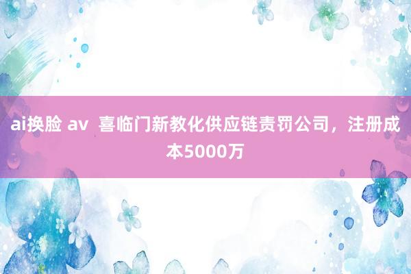 ai换脸 av  喜临门新教化供应链责罚公司，注册成本5000万
