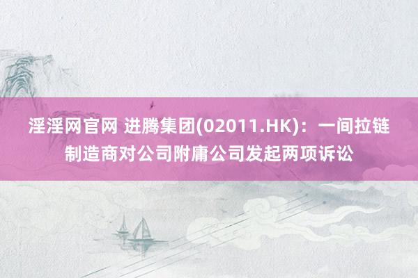 淫淫网官网 进腾集团(02011.HK)：一间拉链制造商对公司附庸公司发起两项诉讼