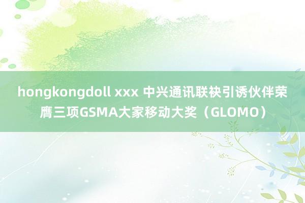 hongkongdoll xxx 中兴通讯联袂引诱伙伴荣膺三项GSMA大家移动大奖（GLOMO）