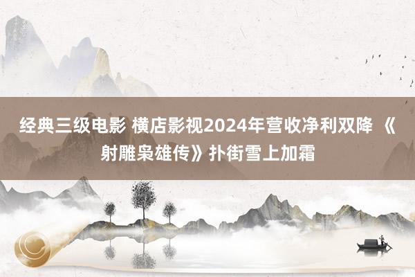 经典三级电影 横店影视2024年营收净利双降 《射雕枭雄传》扑街雪上加霜