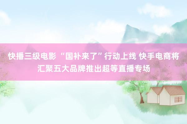 快播三级电影 “国补来了”行动上线 快手电商将汇聚五大品牌推出超等直播专场