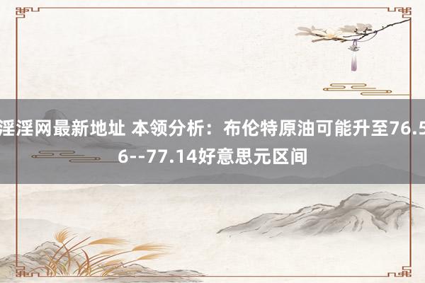 淫淫网最新地址 本领分析：布伦特原油可能升至76.56--77.14好意思元区间