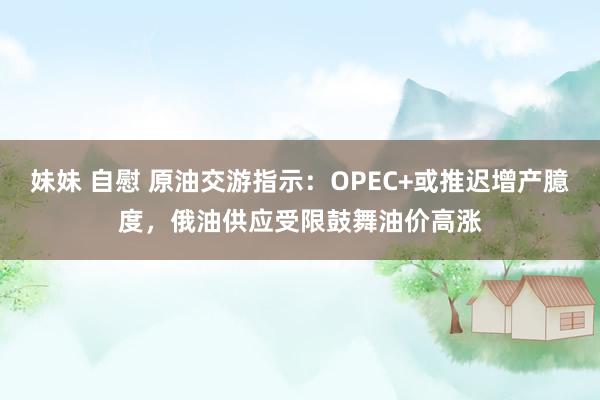 妹妹 自慰 原油交游指示：OPEC+或推迟增产臆度，俄油供应受限鼓舞油价高涨