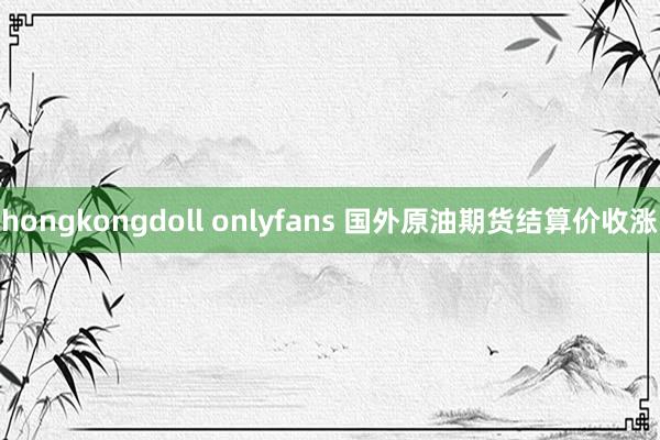 hongkongdoll onlyfans 国外原油期货结算价收涨