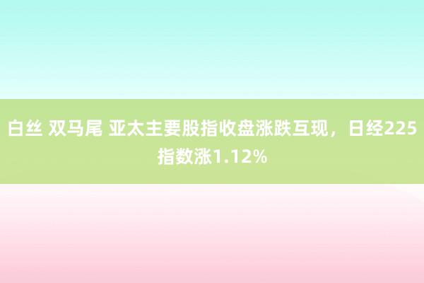 白丝 双马尾 亚太主要股指收盘涨跌互现，日经225指数涨1.12%