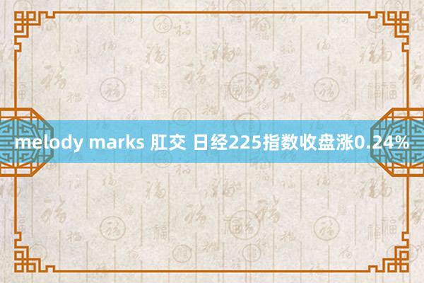 melody marks 肛交 日经225指数收盘涨0.24%
