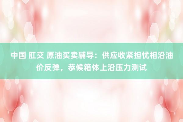 中国 肛交 原油买卖辅导：供应收紧担忧相沿油价反弹，恭候箱体上沿压力测试