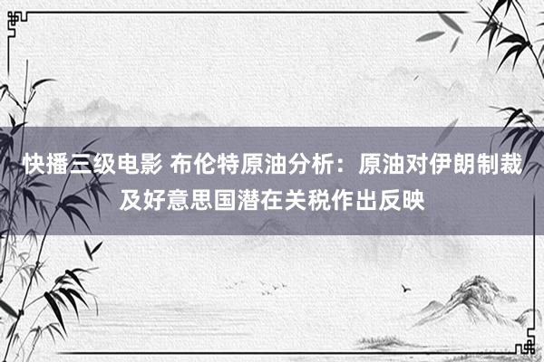 快播三级电影 布伦特原油分析：原油对伊朗制裁及好意思国潜在关税作出反映