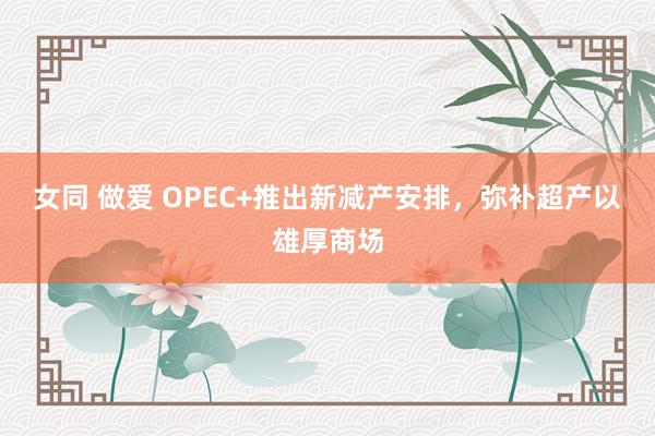 女同 做爱 OPEC+推出新减产安排，弥补超产以雄厚商场